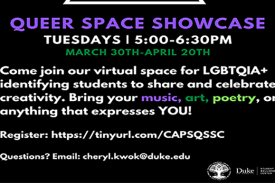Black Background - Queer Space Showcase (purple font) Tuesdays | 5:00pm-6:30pm (white) March 30th-April 20th (green) Come join our virtual space for LGBTQIA+ identifying students to share and celebrate creativity. Bring your music, art, poetry, or anything that expresses you! (white font) Register: https://tinyurl.com/CAPSQSSC (white font) Questions? Email: cheryl.kwok@duke.edu (white font)